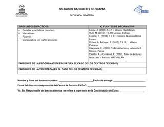 COLEGIO DE BACHILLERES DE CHIAPAS
SECUENCIA DIDÁCTICA
J)RECURSOS DIDÁCTICOS K) FUENTES DE INFORMACIÓN
Revistas y periódicos (recortes).
Marcadores.
Pizarrón.
Computadora con cañón proyector.
López, A. (2005).T.L.R I, México. Bachillerato.
Ruíz, M. (2010). T.L.R.I México. Esfinge.
Lozano, L. (2011). T.L.R. I. México. Nueva editorial
Lucero.
Ochoa, A. Achugar, E. (2010). T.L.R. 1. México.
Pearson.
Oseguera, E. (2010). Taller de lectura y redacción I,
México, Patria.
Castillo, A. y Gutiérrez, F. (2010), Taller de lectura y
redacción 1, México, MACMILLAN
EMISIONES DE LA PROGRAMACIÓN EDUSAT (EN EL CASO DE LOS CENTROS DE EMSaD):
EMISIONES DE LA VIDEOTECA (EN EL CASO DE LOS CENTROS DE EMSaD):
Nombre y firma del docente o asesor: ___________________________Fecha de entrega: _________________________
Firma del director o responsable del Centro de Servicio EMSaD: ______________________________________________
Vo. Bo. Responsable del área académica (se refiere a la persona en la Coordinación de Zona): ___________________
 