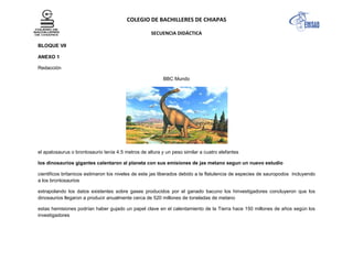 COLEGIO DE BACHILLERES DE CHIAPAS
SECUENCIA DIDÁCTICA
BLOQUE VII
ANEXO 1
Redacción
BBC Mundo
el apatosaurus o brontosaurio tenía 4.5 metros de altura y un peso similar a cuatro elefantes
los dinosaurios gigantes calentaron al planeta con sus emisiones de jas metano segun un nuevo estudio
cientificos britanicos estimaron los niveles de este jas liberados debido a la flatulencia de especies de sauropodos incluyendo
a los brontosaurios
extrapolando los datos existentes sobre gases producidos por el ganado bacuno los hinvestigadores concluyeron que los
dinosaurios llegaron a producir anualmente cerca de 520 millones de toneladas de metano
estas hemisiones podrían haber gujado un papel clave en el calentamiento de la Tierra hace 150 millones de años según los
investigadores
 