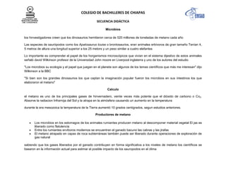 COLEGIO DE BACHILLERES DE CHIAPAS
SECUENCIA DIDÁCTICA
Microbios
los hinvestigadores creen que los dinosaurios hemitieron cerca de 520 millones de toneladas de metano cada año
Las especies de saurópodos como los Apatosaurus louise o brontosaurios, eran animales erbívoros de gran tamaño Tenían 4,
5 metros de altura una longitud superior a los 25 metors y un peso similar a cuatro elefantes
Lo importante es comprender el papel de los horganismos microscópicos que vivían en el sistema dijestivo de estos animales
señaló david Wilkinson profesor de la Universidad John moore en Liverpool inglaterra y uno de los autores del estudio
"Los microbios su ecología y el papel que juegan en el planeta son algunos de los temas científicos que más me interesan" dijo
Wilkinson a la BBC
"Si bien son los grandes dinosaurios los que captan la imaginación popular fueron los microbios en sus intestinos los que
elaboraron el metano"
Calculo
el metano es uno de los principales gases de hinvernadero, veinte veces más potente que el dióxido de carbono o Co2.
Absorve la radiacion Infrarroja del Sol y la atrapa en la atmósfera causando un aumento en la temperatura
durante la era mesozoica la temperatura de la Tierra aumentó 10 grados centigrados, segun estudios anteriores.
Productores de metano
Los microbios en los estomagos de los animales rumiantes producen metano al descomponer material vegetal El jas es
liberado como flatulencia
Entre los rumiantes ervíboros modernos se encuentran el ganado bacuno las cabras y las jirafas
El metano atrapado en capas de roca subterráneas también puede ser liberado durante operaciones de exploración de
gas natural
sabiendo que los gases liberados por el ganado contribuyen en forma significativa a los niveles de metano los científicos se
basaron en la información actual para estimar el posible impacto de los sauropodos en el clima
 