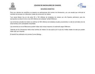 COLEGIO DE BACHILLERES DE CHIAPAS
SECUENCIA DIDÁCTICA
Para sus calculos los cientificos se basaron en estimaciones del numero de dinosaurios y en una escala que vihincula la
cantidad de biomasa con diferentes niveles de producción de metano
"Las vacas liberan hoy en día entre 50 y 100 millones de toneladas de metano por año Nuestra estimacion para los
sauropodos se sitúa en torno a los 520 millones de toneladas" señaló Wilkinson.
Las emisiones actuales de metano se estiman en 500 millones de toneladas anuales provenientes no sólo de animales sino de
otras fuentes como actividades industriales
Las emisiones en la era Mesozoica pueden haber sido incluso mayores a lo estimado según Wilkinson.
"Además de los dinosaurios había otras fuentes de metano en esa epoca por lo que los niveles totales de este jas pueden
haber sido aun mayores
El estudio fue publicado en la revista Current Biology
 