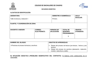 COLEGIO DE BACHILLERES DE CHIAPAS
SECUENCIA DIDÁCTICA
A) DATOS DE IDENTIFICACIÓN
ASIGNATURA:
Taller de lectura y redacción I
SEMESTRE O SUBMÓDULO:
Primero.
CICLO
ESCOLAR:
PLANTEL Y COORDINACIÓN DE ZONA:
DOCENTE O ASESOR: CORREO
ELECTRÓNICO:
PERIODO DE
APLICACIÓN:
TOTAL DE
SESIONES
PROGRAMADAS:
6
GRUPOS
ATENDIDOS:
NOMBRE DEL BLOQUE:
II.Practicas el proceso de lectura y escritura.
OBJETOS DE APRENDIZAJE:
Etapas del proceso de lectura (pre lectura, lectura y pos
lectura).
Etapas del proceso de escritura (planeación, redacción,
revisión, reescritura y estilo).
B) SITUACIÓN DIDÁCTICA (PROBLEMA SIGNIFICATIVO DEL CONTEXTO): El Bullying entre adolescentes de la
comunidad.
 