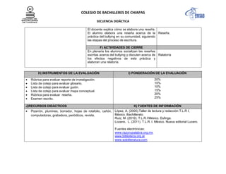 COLEGIO DE BACHILLERES DE CHIAPAS
SECUENCIA DIDÁCTICA
El docente explica cómo se elabora una reseña.
El alumno elabora una reseña acerca de la
práctica del bullying en su comunidad, siguiendo
las etapas del proceso de escritura.
Reseña.
F) ACTIVIDADES DE CIERRE
En plenaria los alumnos socializan las reseñas
escritas acerca del bullying y discuten acerca de
los efectos negativos de esta práctica y
elaboran una relatoría.
Relatoría
H) INSTRUMENTOS DE LA EVALUACIÓN I) PONDERACIÓN DE LA EVALUACIÓN
Rúbrica para evaluar reporte de investigación.
Lista de cotejo para evaluar glosario.
Lista de cotejo para evaluar guión.
Lista de cotejo para evaluar mapa conceptual.
Rúbrica para evaluar reseña.
Examen escrito.
20%
10%
10%
15%
20%
25%
J)RECURSOS DIDÁCTICOS K) FUENTES DE INFORMACIÓN
Pizarrón, plumines, borrador, hojas de rotafolio, cañón,
computadoras, grabadora, periódicos, revista.
López, A. (2005).Taller de lectura y redacción T.L.R I,
México. Bachillerato.
Ruíz, M. (2010). T.L.R.I México. Esfinge.
Lozano, L. (2011). T.L.R. I. México. Nueva editorial Lucero.
Fuentes electrónicas:
www.razonypalabra.org.mx
www.biblioteca.org.ar
www.sololiteratura.com
 