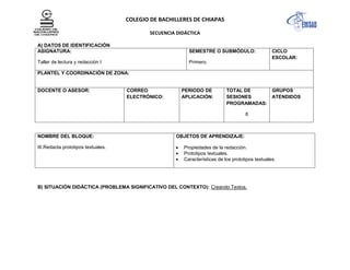 COLEGIO DE BACHILLERES DE CHIAPAS
SECUENCIA DIDÁCTICA
A) DATOS DE IDENTIFICACIÓN
ASIGNATURA:
Taller de lectura y redacción I
SEMESTRE O SUBMÓDULO:
Primero.
CICLO
ESCOLAR:
PLANTEL Y COORDINACIÓN DE ZONA:
DOCENTE O ASESOR: CORREO
ELECTRÓNICO:
PERIODO DE
APLICACIÓN:
TOTAL DE
SESIONES
PROGRAMADAS:
6
GRUPOS
ATENDIDOS
NOMBRE DEL BLOQUE:
III.Redacta prototipos textuales.
OBJETOS DE APRENDIZAJE:
Propiedades de la redacción.
Prototipos textuales.
Características de los prototipos textuales.
B) SITUACIÓN DIDÁCTICA (PROBLEMA SIGNIFICATIVO DEL CONTEXTO): Creando Textos.
 