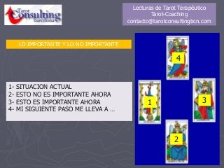 1
4
2
3
1- SITUACION ACTUAL
2- ESTO NO ES IMPORTANTE AHORA
3- ESTO ES IMPORTANTE AHORA
4- MI SIGUIENTE PASO ME LLEVA A …
LO IMPORTANTE Y LO NO IMPORTANTE
Lecturas de Tarot Terapéutico
Tarot-Coaching
contacto@tarotconsultingbcn.com
 