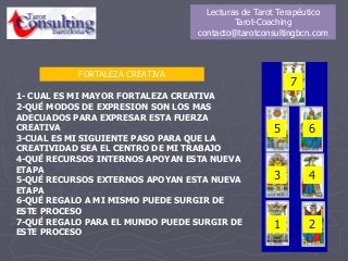 FORTALEZA CREATIVA
1
4
7
2
3
5 6
1- CUAL ES MI MAYOR FORTALEZA CREATIVA
2-QUÉ MODOS DE EXPRESION SON LOS MAS
ADECUADOS PARA EXPRESAR ESTA FUERZA
CREATIVA
3-CUAL ES MI SIGUIENTE PASO PARA QUE LA
CREATIVIDAD SEA EL CENTRO DE MI TRABAJO
4-QUÉ RECURSOS INTERNOS APOYAN ESTA NUEVA
ETAPA
5-QUÉ RECURSOS EXTERNOS APOYAN ESTA NUEVA
ETAPA
6-QUÉ REGALO A MI MISMO PUEDE SURGIR DE
ESTE PROCESO
7-QUÉ REGALO PARA EL MUNDO PUEDE SURGIR DE
ESTE PROCESO
Lecturas de Tarot Terapéutico
Tarot-Coaching
contacto@tarotconsultingbcn.com
 
