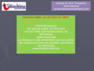 Lecturas de Tarot Terapéutico
Tarot-Coaching
contacto@tarotconsultingbcn.com
PREMISAS SOBRE LAS LECTURAS DE TAROT
•ESTAR RELAJADO/A
•NO INFLUIR SOBRE LAS PERSONAS
•LAS LECTURAS SON POSIBILIDADES, NO
SENTENCIAS
•SABER ESCUCHAR
•LA PERSONA ES MÁS IMPORTANTE QUE LAS CARTAS
•LOS SIGNIFICADOS NO SON SIEMPRE LOS MISMOS
•NO PREJUZGAR
•MANTENERSE ATENTO/A
 