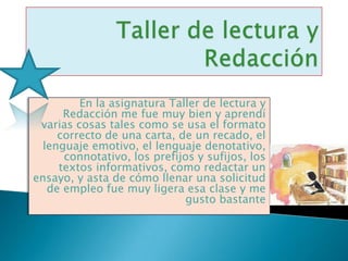 En la asignatura Taller de lectura y
      Redacción me fue muy bien y aprendí
 varias cosas tales como se usa el formato
     correcto de una carta, de un recado, el
  lenguaje emotivo, el lenguaje denotativo,
      connotativo, los prefijos y sufijos, los
     textos informativos, como redactar un
ensayo, y asta de cómo llenar una solicitud
   de empleo fue muy ligera esa clase y me
                             gusto bastante
 