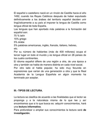 El español o castellano nació en un rincón de Castilla hacia el año
1492, cuando los Reyes Católicos después de haber expulsado
definitivamente a los árabes del territorio español deciden unir
lingüísticamente a su país al imponer la lengua de Castilla como
lengua oficial de toda España.
Las lenguas que han aportado más palabras a la formación del
español son:
75 % latín
15% griego
5% árabe
5% palabras americanas, inglés, francés, italiano, hebreo,
etc.
Por su número de hablantes (más de 400 millones) ocupa el
tercer lugar en todo el mundo y es lengua oficial en 26 países de
los cuatro continentes.
El idioma español difiere de una región a otra, de una época a
otra y también se habla de manera distinta en cada nivel social.
Por otro lado el habla popular, ha sido muy fecunda en
expresiones que varían de una generación a otra y que la Real
Academia de la Lengua Española en algún momento ha
terminado por aceptar.




III.- TIPOS DE LECTURA.

La lectura se clasifica de acuerdo a las finalidades que el lector se
proponga y a la naturaleza misma de lo que lee y así
encontramos que si lo que busca es: adquirir conocimientos, hará
una lectura informativa.
Para profundizar o ampliar sus conocimientos la lectura será de
investigación.
 