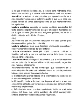 Si lo que pretende es distraerse, la lectura será recreativa Para
reflexionar sobre lo que piensa, quiere o siente, hará una lectura
formativa La lectura de comprensión que aparentemente es la
más sencilla implica que el lector interprete lo que lee y para esto
puede valerse de varias estrategias entre las que mencionaremos
las siguientes:
Lectura predictiva consiste en extraer las ideas principales del
texto pasando rápidamente los ojos por el papel y fijándonos en
los apoyos visuales (tipo de letra, imágenes gráficos, etc.) o en la
distribución del texto (título, párrafos,
etc.)
Así como en leer los primeros renglones de cada párrafo para
darnos una idea global del contenido.
Lectura selectiva: sirve para localizar información específica y
nos evita leer el contenido de todo el texto
Lectura comentada: tiene por objeto comentar cuál es la
finalidad del texto y dar una opinión acerca del mismo, de una
manera libre e imparcial.
Lectura dinámica: su objetivo es ayudar a que el lector desarrolle
más su potencial de lectura utilizando técnicas que lo hagan leer
más rápida y eficazmente.
Independientemente de las estrategias que utilicemos en la
lectura hay tres factores que debemos tomar en cuenta y que son
básicos para obtener buenos resultados:
a) Conocimiento previo: radica en la información ya existente en
la estructura cognitiva del lector.
b) Motivación hacia la lectura: que impulsa al lector a leer con
entusiasmo un texto que vaya de acuerdo con sus conocimientos,
intereses y experiencias.
c) Dificultad del texto: por desconocimiento del lector o el estilo
mismo del texto que utiliza palabras de difícil comprensión,
sintaxis diferente y falta de imágenes y ejemplos.
 