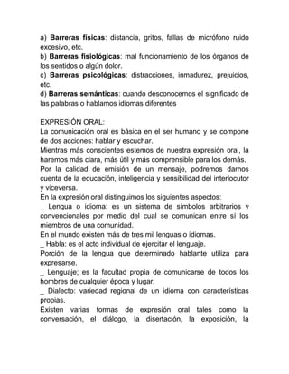 a) Barreras físicas: distancia, gritos, fallas de micrófono ruido
excesivo, etc.
b) Barreras fisiológicas: mal funcionamiento de los órganos de
los sentidos o algún dolor.
c) Barreras psicológicas: distracciones, inmadurez, prejuicios,
etc.
d) Barreras semánticas: cuando desconocemos el significado de
las palabras o hablamos idiomas diferentes

EXPRESIÓN ORAL:
La comunicación oral es básica en el ser humano y se compone
de dos acciones: hablar y escuchar.
Mientras más conscientes estemos de nuestra expresión oral, la
haremos más clara, más útil y más comprensible para los demás.
Por la calidad de emisión de un mensaje, podremos darnos
cuenta de la educación, inteligencia y sensibilidad del interlocutor
y viceversa.
En la expresión oral distinguimos los siguientes aspectos:
_ Lengua o idioma: es un sistema de símbolos arbitrarios y
convencionales por medio del cual se comunican entre sí los
miembros de una comunidad.
En el mundo existen más de tres mil lenguas o idiomas.
_ Habla: es el acto individual de ejercitar el lenguaje.
Porción de la lengua que determinado hablante utiliza para
expresarse.
_ Lenguaje; es la facultad propia de comunicarse de todos los
hombres de cualquier época y lugar.
_ Dialecto: variedad regional de un idioma con características
propias.
Existen varias formas de expresión oral tales como la
conversación, el diálogo, la disertación, la exposición, la
 