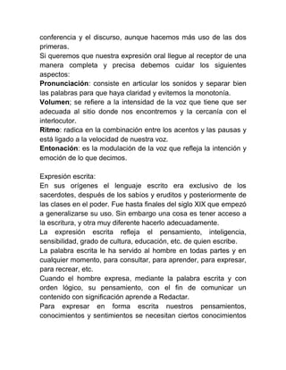 conferencia y el discurso, aunque hacemos más uso de las dos
primeras.
Si queremos que nuestra expresión oral llegue al receptor de una
manera completa y precisa debemos cuidar los siguientes
aspectos:
Pronunciación: consiste en articular los sonidos y separar bien
las palabras para que haya claridad y evitemos la monotonía.
Volumen; se refiere a la intensidad de la voz que tiene que ser
adecuada al sitio donde nos encontremos y la cercanía con el
interlocutor.
Ritmo: radica en la combinación entre los acentos y las pausas y
está ligado a la velocidad de nuestra voz.
Entonación: es la modulación de la voz que refleja la intención y
emoción de lo que decimos.

Expresión escrita:
En sus orígenes el lenguaje escrito era exclusivo de los
sacerdotes, después de los sabios y eruditos y posteriormente de
las clases en el poder. Fue hasta finales del siglo XIX que empezó
a generalizarse su uso. Sin embargo una cosa es tener acceso a
la escritura, y otra muy diferente hacerlo adecuadamente.
La expresión escrita refleja el pensamiento, inteligencia,
sensibilidad, grado de cultura, educación, etc. de quien escribe.
La palabra escrita le ha servido al hombre en todas partes y en
cualquier momento, para consultar, para aprender, para expresar,
para recrear, etc.
Cuando el hombre expresa, mediante la palabra escrita y con
orden lógico, su pensamiento, con el fin de comunicar un
contenido con significación aprende a Redactar.
Para expresar en forma escrita nuestros pensamientos,
conocimientos y sentimientos se necesitan ciertos conocimientos
 