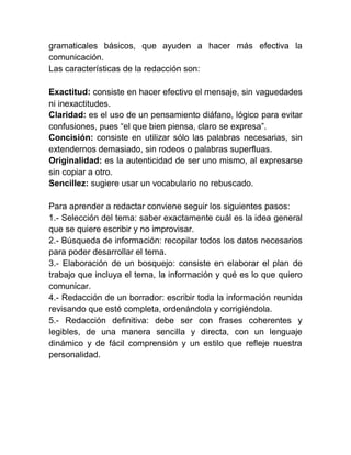 gramaticales básicos, que ayuden a hacer más efectiva la
comunicación.
Las características de la redacción son:

Exactitud: consiste en hacer efectivo el mensaje, sin vaguedades
ni inexactitudes.
Claridad: es el uso de un pensamiento diáfano, lógico para evitar
confusiones, pues “el que bien piensa, claro se expresa”.
Concisión: consiste en utilizar sólo las palabras necesarias, sin
extendernos demasiado, sin rodeos o palabras superfluas.
Originalidad: es la autenticidad de ser uno mismo, al expresarse
sin copiar a otro.
Sencillez: sugiere usar un vocabulario no rebuscado.

Para aprender a redactar conviene seguir los siguientes pasos:
1.- Selección del tema: saber exactamente cuál es la idea general
que se quiere escribir y no improvisar.
2.- Búsqueda de información: recopilar todos los datos necesarios
para poder desarrollar el tema.
3.- Elaboración de un bosquejo: consiste en elaborar el plan de
trabajo que incluya el tema, la información y qué es lo que quiero
comunicar.
4.- Redacción de un borrador: escribir toda la información reunida
revisando que esté completa, ordenándola y corrigiéndola.
5.- Redacción definitiva: debe ser con frases coherentes y
legibles, de una manera sencilla y directa, con un lenguaje
dinámico y de fácil comprensión y un estilo que refleje nuestra
personalidad.
 