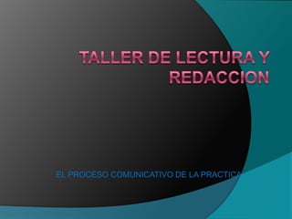 TALLER DE LECTURA Y REDACCION  EL PROCESO COMUNICATIVO DE LA PRACTICA 