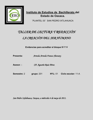 -451485-187325Instituto de Estudios de  Bachillerato del Estado de Oaxaca.<br />¨PLANTEL 03¨  SAN PEDRO IXTLAHUACA<br />TALLER DE LECTURA Y REDACCIÓN<br />LA CREACIÓN DEL SER HUMANO<br />Evidencias para acreditar el bloque IV Y V<br />Presenta:                  Arreola Arreola Franco Jhovany<br />Asesor. :                    CP. Agustín Ruiz Pérez<br />Semestre: 2           grupo: 201             Nº/L: 01     Ciclo escolar: 11-A<br />San Pedro Ixtlahuaca, Oaxaca, a miércoles 4 de mayo de 2011.<br />ÍNDICE.<br />Introducción ------------------------------------------------------------------------------------ 3<br />La creación del hombre desde el punto de vista religioso-------------------- 4<br />Un lindo jardín---------------------------------------------------------------------------------- 5<br />Empieza la humanidad----------------------------------------------------------------------- 6<br />Punto de vista científico------------------------------------------------------------------- 7<br />La creación de la tierra (galaxias, la explosión de bin bang) ------------------------ 8<br />La evolución del hombre-------------------------------------------------------------------- 9<br /> Bibliografía-------------------------------------------------------------------------------------- 13<br />Conclusión--------------------------------------------------------------------------------------- 13<br />INTRODUCCIÓN<br />Para comenzar con este tema, les comentare sobre de que va a tratar y desarrollando unas breves historias para hacer esta cosa divertida.<br />Hay dos puntos de vista para la creación del hombre, como ya se sabe que los científicos y los cristianos o los religiosos son los que cuentan sobre esto. También se dice que la afirmación, registrada y transmitida por los sumerios, de que el «Hombre» fue creado por los nefilim, parece entrar en conflicto, a primera vista, tanto con la teoría de la evolución como con los dogmas judeo-cristianos basados en la Biblia.<br />En el punto de vista científico se dice que descendemos de los monos, que conforme el tiempo evolucionamos.<br />En el punto de vista de lo religioso se dice que en el principio cuando dios creo todo, creo al primer hombre que fue Adán, y al poco rato le dio una pareja o una compañera a la que se llamo Eva.<br />En este trabajo trataremos de aclararles las dudas sobre este tema, para eso se necesita de investigaciones que se hagan a profundidad y eso es lo que trataremos de hacer para que lo entiendan y sepan la realidad de nuestro origen y así ampliaremos las informaciones de los dos puntos de vista que se van a estar hablando en este trabajo.<br />Con esta breve introducción sabremos algo para empezar con nuestro tema, espero que les guste el contenido de esta y que sea para enriquecer sus conocimientos. <br />LA CREACIÓN DEL HOMBRE DESDE EL PUNTO DE VISTA RELIGIOSO.<br />Para comenzar con el primer punto, se les contara una historia breve que se encuentra en un librito llamado “mi libro de historias bíblicas”, la historia es la siguiente:<br />DIOS EMPIEZA LAS COSAS.<br />Todo lo bueno nos ha venido de Dios. El hizo el sol para darnos luz de día, la luna y las estrellas para darnos alguna luz de noche. Y la tierra para que vivamos en ella.<br />Pero el sol, la luna, las estrellas y la tierra no fueron lo primero que dios hizo. ¿Sabes que fue eso? Fue personas como el mismo. A estas no las podemos ver, tal como no vemos a dios. <br />La biblia  llama ángeles a estas personas. Dios hizo a los ángeles para que vivieran con él en el cielo.<br />El primer ángel que dios hizo fue muy especial. Fue el primer hijo de dios, y trabajo con su padre. Ayudo a dios a hacer todas las demás cosas. Le ayudo a hacer el sol, la luna, las estrellas y también nuestra tierra.<br />¿Cómo era la tierra entonces? Al principio nadie podía vivir en la tierra. Solo había un gran océano de agua que cubría todo. Pero dios quería que en la tierra viviera gente. Por eso, empezó a prepararla para nosotros. ¿Qué hizo?<br />Bueno, primero la tierra necesitaba luz. Por eso dios hizo que la luz del sol brillara sobre la tierra. Hizo esto de modo que pudiera haber noche y día. Después hizo que la tierra subiera por encima del agua del océano.<br />Primero no había nada sobre la tierra. No había flores ni arboles ni animales. No había peces en los océanos. Dios tenía mucho trabajo que hacer para que los animales y al gente pudieran vivir una vida buena en la tierra.<br />Jeremías 10:12; colosenses 1:15-17; génesis 1:1-10Imagen 1.0 el principio, antes de la creación, antes de que dios creara todas las cosas.<br /> UN LINDO JARDÍN.<br />¡Mira la tierra! ¡Que bello esta todo! Mira la hierba y los arboles, las flores y todos los animales.<br />¿Ves donde están el elefante y los leones? <br />¿de dónde salió este lindo jardín? Bueno, <br />vamos a ver como dios preparo la tierra para nosotros.<br />En primer lugar, dios hizo hierba verde para cubrir la tierra. E hizo toda clase de plantitas, arbustos y árboles. <br />Estas cosas que crecen hacen más bella la tierra. Pero logran más. Muchas nos dan también alimentos sabrosos.<br />Dios después hizo peces para que nadaran en el agua y los pájaros para que nadaran en el cielo. Hizo perros, gatos y caballos; animales grandes y pequeños. ¿hay animales cerca de tu casa?     ¡que bueno fue dios al hacer todo para nosotros!<br />Al final, dios hizo que una parte de la tierra fuera muy especial. La llamo el jardín de Edén. Era perfecto. Todo allí era lindo. Y dios quería que toda la tierra llegara a ser como este bello jardín que había hecho. <br />Pero mira la lamina otra vez. ¿sabes lo que <br />Dios vio que faltaba en este jardín? Vamos a ver.<br />Génesis 1:11-25; 2:8,9.Imagen 1.1   el jardín de edén antes de que dios creara  al primer hombre y a la primera mujer.   <br />VEAMOS AHORA COMO SE CREO AL PRIMER HOMBRE Y A LA PRIMERA MUJER.<br />EMPIEZA LA HUMANIDAD.<br />¿Qué hay de diferente en esta lamina? Si, las personas que ves. Son el primer hombre y a la primera mujer. ¿Quién los hizo? Dios. ¿sabes el nombre de el? Es Jehová. Y al hombre y la mujer se les llego a llamar Adán y Eva.<br />Jehová dios hizo a Adán así: tomo polvo del suelo y con el formo un cuerpo perfecto de hombre. Entonces soplo en la nariz del hombre, y Adán empezó a vivir.<br />Dios tenía un trabajo para Adán. Le dijo que diera nombre a todas las diferentes clases de animales. Adán quizás estudio a los animales por mucho tiempo para dar el mejor nombre a todos.<br />Mientras Adán hacia esto, empezó a ver una cosa. ¿sabes lo que era aquella cosa?<br />Los animales estaban en pares. Había elefantes y elefantas, había leones y leonas. Pero Adán no tenía una compañera suya. Por eso, Jehová hizo que Adán se quedara bien dormido, y le saco del lado un hueso de costilla. Usando esta costilla, Jehová hizo para Adán una mujer que llego a ser su esposa.<br />¡que contento estaba Adán ahora! ¡y que feliz tiene que haberse sentido Eva por estar en tan lindo jardín para vivir! Ahora podían tener hijos y vivir juntos en felicidad.<br />Jehová quería que Adán y Eva vivieran para siempre. Quería que hicieran que toda la tierra fuera tan bonita como el jardín de edén. ¡Cuánto se deben haber alegrado Adán y Eva al pensar en hacer esto! ¿te hubiera gustado tener parte en hacer de la tierra un bonito jardín? Pero la felicidad de Adán y Eva no duró. Vamos a ver por que…………………………<br />Salmo 83:18; génesis 1:26-31; 2:7-25Imagen 1.2  Adán y Eva en el jardín de edén. <br />En estos textos que se redactaron tratan sobre el punto de vista que tienen los religiosos acerca de la creación del primer hombre y la primera mujer. Estos relatos o historias se escribieron acerca de lo que dice la biblia. En la siguiente imagen se muestra el libro en donde se encuentran estas historias bíblicas.<br />Imagen 1.3  mi libro de historias bíblicas, en el libro se encuentra  historias que pasaron anteriormente desde la creación de todo hasta el fin de toda la maldad.<br />PUNTO DE VISTA CIENTÍFICO.<br />Los científicos se han llevado la tarea de realizar investigaciones con equipos adecuados para saber el origen del hombre y ellos no comparten la misma idea con los de ideas religiosas y no creen que el origen del hombre es porque dios los creo.<br />Imagen 2.0  científicos con maquinas adecuadas para averiguar el origen del hombre.<br />Las investigaciones que hacen los científicos, también los ayudan los antropólogos ya que se basan en los restos de las ruinas que han ido ocurriendo en el tiempo. Y con esto lo observan, formulan hipótesis, experimentan hasta llegar a la conclusión de este.<br />Imagen 2.1 el trabajo que realizan los antropólogos<br />LA CREACIÓN DE LA TIERRA, LAS GALAXIAS CON LA EXPLOSIÓN DE BIG BANG.<br />Hace 13,700 millones de años ocurrió la explosión de big bang, se dice que esta fue la gran explosión que ocurrió de la nada, esto dio paso a la formación de las galaxias y a los planetas, como las partículas que se disparcieron; conforme se fueron enfriando se unieron con otros que eran compatibles con ellos, por eso se cree que hace 4,500 millones de años se formo la tierra.<br />el origen del universo es la de un Universo Oscilante. Esta acepta la explosión del Big Bang, pero expresa que no necesariamente el universo debe expandirse siempre. En cambio, supone que en un momento el universo dejará de expandirse, se contraerá y hará una regresión hasta el punto de partida de masa infinita, para volver a explotar, y así sucesivamente permaneciendo en expansiones y contracciones<br />Pero hay otras teorías sobre el origen del universo. Entre ellas, la de un Universo Estable en el que las galaxias se alejarían entre sí cada vez más. Las más alejadas irían a mayor velocidad (lo comprobamos con el acercamiento al rojo intenso). En esta teoría existiría un Horizonte del Universal en donde las galaxias se perderían. Y la materia perdida se compensaría con la creación de nuevas galaxias, de modo que este universo permanecería estable en cantidad de materia. Para esta teoría no habría existido el Big Bang, el Universo se habría mantenido siempre igual a través del tiempo. El cuestionamiento que se le hace a esta teoría es: ¿de dónde provendría entonces la nueva materia que regenera a la que se pierde?<br />Imagen 2.2    la gran explosión, la explosión de big bang..<br />LA EVOLUCIÓN DEL HOMBRE.<br />En el punto de vista científico con la teoría de Darwin, se dice que descendemos de los monos y que conforme el tiempo fuimos evolucionamos. La mayoría de los científicos aceptan que hay dos grandes grupos, o géneros, de homínidos en los últimos 4 millones de años. Uno de ellos es el género Homo, que apareció hace 2.5 millones de años y que incluye por lo menos tres especies: Homo habilis, Homo erectus, Homo sapiens. Uno de los grandes misterios de los estudiosos de la prehistoria es cuándo, cómo y dónde el género Homo remplazó a los Australopithecus. <br />Homo habilis: Es el primer homínido que vivió en los principios del pleistoceno en hace 1,5 a 2 millones de años se le llamo así porque homo era de hombre y habilis de hábil y que significa hombre rápido la cual esta realizaba varias construcciones con piedras tales que con estas construía sus armas para cazar. La apariencia del homo habilis era: El Homo habilis tuvo breves desproporcionadamente brazos largos en comparación con los humanos modernos, sin embargo, tenía una cara que sobresalía menos que los australopitecos del cual se cree que descendieron. El homo habilis tenía una capacidad craneal un poco menos de la mitad del tamaño de los humanos modernos.<br />Imagen 2.3      homo habilis Datos sobre el homo habilis.Nombre: homo habilis.Época: plioceno-pleistoceno.Lugar donde vivía: áfrica.Peso que tenía: cerca de 30 a 40 kilos.Tamaño: 1 metro de altura aprox.Alimentación: omnívoro<br />Homo erectus: el homo erectus es otro de los homínidos en la cual ya se estaba evolucionando más que el homo habilis y estaba tomando la forma de un humano, el también era nómada y cazaba. Su nombre significa hombre de pie, erguido, recto. Vivió en 1,8 millones de años. Habitaban en cuevas, Producían y utilizaban herramientas muy bien elaboradas (como hachas de mano) que representan la primera instancia en el registro fósil de un diseño consciente. Se cree que producieron herramientas de madera y armas, pero no se conservaron.<br />Imagen 2.4        homo erectusEl Homo erectus media entre 1,30 y 1,70 m de altura aproximadamente, y su volumen craneal era de 750 cc y 1250 cc, un aumento de alrededor del 50% respecto a su antecesor el Homo habilis. Sus esqueletos Fósiles datan de alrededor de 1,5 millones de años atrás, y se encuentran principalmente en África.<br />Homo sapiens: el significado de homo sapiens es hombre que piensa u hombre sabio, en esta fase de evolución del ser humano era en donde ya se parecen más a los de la actualidad, a esta especie también se le llama cro-magnon sus parientes cercanos son el gorila y el chimpancé. En Alemania se encontró la sub especie Homo neanderthalensis que habitó Europa y partes de Asia occidental desde hace 230.000 hasta 29.000 años atrás, durante el Pleistoceno medio y superior, culturalmente integrada en el Paleolitico medio.<br />Imagen 2.5  homo sapiens<br />Esta fue la evolución del hombre.<br />Imagen 2.6 la evolución del hombre.<br />BIBLIOGRAFÍA:<br />http://www.watchtower.org/s/my/article_00.htm<br />http://www.wikiciencia.org/ciencia-facil/explosion-big-bang/index.php<br />Mi libro de historias bíblicas.<br />Algunos datos los tome del museo del palacio que se encuentra en el zócalo del estado de Oaxaca.<br />CONCLUSIÓN:<br />En este tema nos dimos cuenta de que según nuestras creencias podemos decidir de cómo vamos a creer que fuimos creados, pero si nosotros creemos en dios tenemos que tenerle fe, pero también que las investigaciones científicas todavía no han mostrado nada porque, ¿Por qué los changos ya no siguen evolucionando? Esta es otra de las preguntas que nos confunden y no se sabe todavía y que en el caso de la ciencia no da la verdad de todo y se podría decir que la verdad fue que dios nos creo porque eso ya viene escrito en la biblia, estas fueron escritas hace muchos años atrás por eso vale la pena creer en ella. En mi punto de vista yo creo en dios y que su nombre es Jehová, por lo tanto por mi parte no creo en la evolución del hombre y creo en que dios nos creo.<br />Gracias por todo y espero que les allá gustado, y que les sirva para enriquecer sus conocimientos.<br />