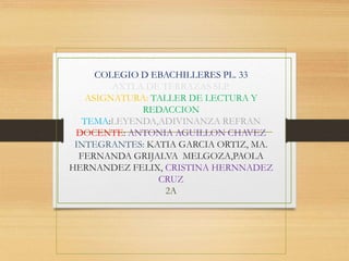 COLEGIO D EBACHILLERES PL. 33
AXTLA DE TERRAZAS SLP.
ASIGNATURA: TALLER DE LECTURA Y
REDACCION
TEMA:LEYENDA,ADIVINANZA REFRAN
DOCENTE: ANTONIA AGUILLON CHAVEZ
INTEGRANTES: KATIA GARCIA ORTIZ, MA.
FERNANDA GRIJALVA MELGOZA,PAOLA
HERNANDEZ FELIX, CRISTINA HERNNADEZ
CRUZ
2A
 
