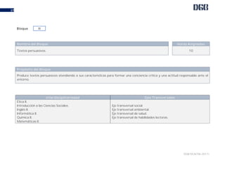 DGB/DCA/06-2017/
17
Nombre del Bloque Horas Asignadas
Textos persuasivos. 10
Propósito del Bloque
Produce textos persuasivos atendiendo a sus características para formar una conciencia crítica y una actitud responsable ante el
entorno.
Interdisciplinariedad Ejes Transversales
Ética II.
Introducción a las Ciencias Sociales.
Inglés II.
Informática II.
Química II.
Matemáticas II.
Eje transversal social.
Eje transversal ambiental.
Eje transversal de salud.
Eje transversal de habilidades lectoras.
Bloque III
 