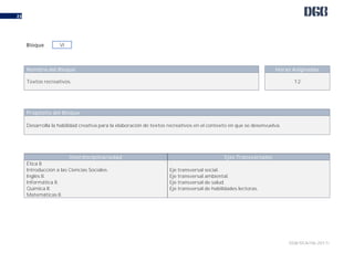 DGB/DCA/06-2017/
23
Nombre del Bloque Horas Asignadas
Textos recreativos. 12
Propósito del Bloque
Desarrolla la habilidad creativa para la elaboración de textos recreativos en el contexto en que se desenvuelva.
Interdisciplinariedad Ejes Transversales
Ética II.
Introducción a las Ciencias Sociales.
Inglés II.
Informática II.
Química II.
Matemáticas II.
Eje transversal social.
Eje transversal ambiental.
Eje transversal de salud.
Eje transversal de habilidades lectoras.
Bloque VI
 