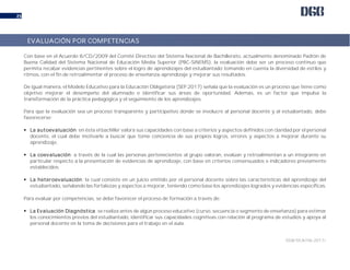 DGB/DCA/06-2017/
25
Con base en el Acuerdo 8/CD/2009 del Comité Directivo del Sistema Nacional de Bachillerato, actualmente denominado Padrón de
Buena Calidad del Sistema Nacional de Educación Media Superior (PBC-SiNEMS), la evaluación debe ser un proceso continuo que
permita recabar evidencias pertinentes sobre el logro de aprendizajes del estudiantado tomando en cuenta la diversidad de estilos y
ritmos, con el fin de retroalimentar el proceso de enseñanza-aprendizaje y mejorar sus resultados.
De igual manera, el Modelo Educativo para la Educación Obligatoria (SEP 2017) señala que la evaluación es un proceso que tiene como
objetivo mejorar el desempeño del alumnado e identificar sus áreas de oportunidad. Además, es un factor que impulsa la
transformación de la práctica pedagógica y el seguimiento de los aprendizajes.
Para que la evaluación sea un proceso transparente y participativo donde se involucre al personal docente y al estudiantado, debe
favorecerse:
 La autoevaluación: en ésta el bachiller valora sus capacidades con base a criterios y aspectos definidos con claridad por el personal
docente, el cual debe motivarle a buscar que tome conciencia de sus propios logros, errores y aspectos a mejorar durante su
aprendizaje.
 La coevaluación: a través de la cual las personas pertenecientes al grupo valoran, evalúan y retroalimentan a un integrante en
particular respecto a la presentación de evidencias de aprendizaje, con base en criterios consensuados e indicadores previamente
establecidos.
 La heteroevaluación: la cual consiste en un juicio emitido por el personal docente sobre las características del aprendizaje del
estudiantado, señalando las fortalezas y aspectos a mejorar, teniendo como base los aprendizajes logrados y evidencias específicas.
Para evaluar por competencias, se debe favorecer el proceso de formación a través de:
 La Evaluación Diagnóstica: se realiza antes de algún proceso educativo (curso, secuencia o segmento de enseñanza) para estimar
los conocimientos previos del estudiantado, identificar sus capacidades cognitivas con relación al programa de estudios y apoya al
personal docente en la toma de decisiones para el trabajo en el aula.
EVALUACIÓN POR COMPETENCIAS
 