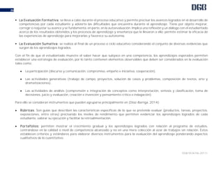 DGB/DCA/06-2017/
26
 La Evaluación Formativa: se lleva a cabo durante el proceso educativo y permite precisar los avances logrados en el desarrollo de
competencias por cada estudiante y advierte las dificultades que encuentra durante el aprendizaje. Tiene por objeto mejorar,
corregir o reajustar su avance y se fundamenta, en parte, en la autoevaluación. Implica una reflexión y un diálogo con el estudiantado
acerca de los resultados obtenidos y los procesos de aprendizaje y enseñanza que le llevaron a ello; permite estimar la eficacia de
las experiencias de aprendizaje para mejorarlas y favorece su autonomía.
 La Evaluación Sumativa: se realiza al final de un proceso o ciclo educativo considerando el conjunto de diversas evidencias que
surgen de los aprendizajes logrados.
Con el fin de que el estudiantado muestre el saber hacer que subyace en una competencia, los aprendizajes esperados permiten
establecer una estrategia de evaluación, por lo tanto contienen elementos observables que deben ser considerados en la evaluación
tales como:
 La participación (discurso y comunicación, compromiso, empeño e iniciativa, cooperación).
 Las actividades generativas (trabajo de campo, proyectos, solución de casos y problemas, composición de textos, arte y
dramatizaciones).
 Las actividades de análisis (comprensión e integración de conceptos como interpretación, síntesis y clasificación, toma de
decisiones, juicio y evaluación, creación e invención y pensamiento crítico e indagación).
Para ello se consideran instrumentos que pueden agruparse principalmente en (Díaz-Barriga, 2014):
 Rúbricas: Son guías que describen las características específicas de lo que se pretende evaluar (productos, tareas, proyectos,
exposiciones, entre otras) precisando los niveles de rendimiento que permiten evidenciar los aprendizajes logrados de cada
estudiante, valorar su ejecución y facilitar la retroalimentación.
 Portafolios: permiten mostrar el crecimiento gradual y los aprendizajes logrados con relación al programa de estudios,
centrándose en la calidad o nivel de competencia alcanzado y no en una mera colección al azar de trabajos sin relación. Éstos
establecen criterios y estándares para elaborar diversos instrumentos para la evaluación del aprendizaje ponderando aspectos
cualitativos de lo cuantitativo.
 
