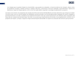 DGB/DCA/06-2017/
27
Los trabajos que se pueden integrar en un portafolio y que pueden ser evaluados a través de rúbricas son: ensayos, videos, series
de problemas resueltos, trabajos artísticos, trabajos colectivos, comentarios a lecturas realizadas, autorreflexiones, reportes de
laboratorio, hojas de trabajo, guiones, entre otros, los cuales deben responder a una lógica de planeación o proyecto.
Con base en lo anterior, los programas de estudio de la Dirección General del Bachillerato al incluir elementos que enriquecen la labor
formativa tales como la transversalidad, las habilidades socioemocionales y la interdisciplinariedad trabajadas de manera colegiada y
permanentemente en el aula, consideran a la evaluación formativa como eje central al promover una reflexión sobre el progreso del
desarrollo de competencias del alumnado. Para ello, es necesario que el personal docente brinde un acompañamiento continuo con el
propósito de mejorar, corregir o reajustar el logro del desempeño del bachiller sin esperar la conclusión del semestre para presentar
 