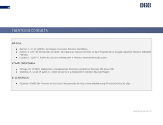 DGB/DCA/06-2017/
28
una evaluación final.
BÁSICA:
 Barrios, F. et. al. (2008). Antología mexicana. México: Santillana.
 Cohen, S. (2014). Redacción sin dolor: incorpora las nuevas normas de la ortografía de la lengua española. México: Editorial
Planeta.
 Lozano, L. (2014). Taller de Lectura y Redacción II. México: Nueva Editorial Lucero.
COMPLEMENTARIA:
 Ortega, W. (1985). Redacción y Composición, técnicas y prácticas. México: Mc Graw Hill.
 Sánchez, A. y Cid, M. (2012). Taller de Lectura y Redacción II. México: Nueva Imagen.
ELECTRÓNICA:
 Eduteka- El ABC del Proceso de Escritura. Recuperado de http:/www.eduteka.org/ProcesoEscritura2.php
FUENTES DE CONSULTA
 