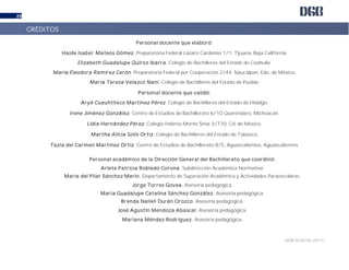 DGB/DCA/06-2017/
29
Personal docente que elaboró:
Haide Isabel Mateos Gómez. Preparatoria Federal Lázaro Cárdenas 1/1, Tijuana, Baja California.
Elizabeth Guadalupe Quiroz Ibarra. Colegio de Bachilleres del Estado de Coahuila.
María Eleodora Ramírez Cerón. Preparatoria Federal por Cooperación 2/44, Naucalpan, Edo. de México.
María Teresa Velazco Nani. Colegio de Bachilleres del Estado de Puebla.
Personal docente que validó:
Aryé Cuauhtlixco Martínez Pérez. Colegio de Bachilleres del Estado de Hidalgo.
Irene Jiménez González. Centro de Estudios de Bachillerato 6/10 Queréndaro, Michoacán.
Lidia Hernández Pérez. Colegio Hebreo Monte Sinaí 3/770, Cd. de México.
Martha Alicia Solís Ortiz. Colegio de Bachilleres del Estado de Tabasco,
Tazia del Carmen Martínez Ortiz. Centro de Estudios de Bachillerato 8/5, Aguascalientes, Aguascalientes.
Personal académico de la Dirección General del Bachillerato que coordinó:
Arlete Patricia Robledo Corona. Subdirección Académica Normativa.
María del Pilar Sánchez Marín. Departamento de Superación Académica y Actividades Paraescolares.
Jorge Torres Govea. Asesoría pedagógica.
María Guadalupe Catalina Sánchez González. Asesoría pedagógica.
Brenda Nalleli Durán Orozco. Asesoría pedagógica.
José Agustín Mendoza Abascal. Asesoría pedagógica.
Mariana Méndez Rodríguez. Asesoría pedagógica.
CRÉDITOS
 