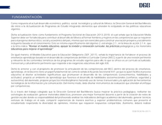 DGB/DCA/06-2017/
4
Como respuesta al actual desarrollo económico, político, social, tecnológico y cultural de México, la Dirección General del Bachillerato
dio inicio a la Actualización de Programas de Estudio integrando elementos que atienden lo estipulado en las políticas educativas
vigentes.
Dicha actualización tiene como fundamento el Programa Sectorial de Educación 2013-2018, el cual señala que la Educación Media
Superior debe ser fortalecida para contribuir al desarrollo de México al formar hombres y mujeres en las competencias que se requieren
para el progreso democrático, social y económico del país, mismos que son esenciales para construir una nación próspera y socialmente
incluyente basada en el conocimiento. Esto se retoma específicamente del objetivo 2, estrategia 2.1., en la línea de acción 2.1.4., que
a la letra indica: pedagógicas y los materiales
.
De igual manera, el Modelo Educativo para la Educación Obligatoria (SEP, 2017), señala la importancia de fortalecer el proceso de
enseñanza-aprendizaje basado en el desarrollo de competencias del Marco Curricular Común (MCC) a partir de una revisión pertinente
y relevante de los contenidos temáticos de los programas de estudio vigentes para ello, lo que se ofrece es un currículo actualizado,
transversal y culturalmente pertinente que responde a las exigencias educativas del siglo XXI.
Dicho lo anterior y con el propósito de promover la articulación de las competencias del MCC dentro del proceso de enseñanza-
aprendizaje, el rol docente tiene un papel fundamental tal como lo señala el Acuerdo Secretarial 447, ya que es quien facilita el proceso
educativo al diseñar actividades significativas que promuevan el desarrollo de las competencias (conocimientos, habilidades y
actitudes); propicia un ambiente de aprendizaje que favorece el desarrollo de habilidades socioemocionales (confianza, seguridad y
autoestima) del alumnado, propone proyectos interdisciplinares haciendo uso de temas transversales y la aplicación de herramientas
tecnológicas de la información y la comunicación. Del mismo modo, debe diseñar instrumentos de evaluación que atiendan al enfoque
por competencias.
Es a través del trabajo colegiado que la Dirección General del Bachillerato busca mejorar la práctica pedagógica, rediseñar las
estrategias de evaluación, generar materiales didácticos, promover una mejor formación docente a partir de la creación de redes de
gestión escolar donde es responsabilidad del profesorado analizar los indicadores del logro académico del alumnado, generar técnicas
exitosas de trabajo en el aula, compartir experiencias de manera asertiva y exponer problemáticas comunes que presenta el
estudiantado respetando la diversidad de opiniones, mismas que requieren respuestas compartidas. Asimismo, deberá realizar
FUNDAMENTACIÓN
 