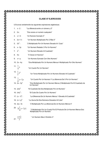 CLASE 07 EJERCICIOS

I) Enuncia verbalmente las siguientes expresiones algebraicas:

1.    x-2:            "La diferencia entre un número y 2"

2.    2x :             Dos veces un numero cualquiera

3.    x + 3:           Un Numero Sumado 3

4.    2x + 5 :         Un Numero Multiplicado Por 2 Mas 5

5.    2x3 :            2 Multiplicado Por Un Numero Elevado Al Cubo

6.    x - 3y:          Un Numero Restado 3 Por Un Numero

7.    x2 :              Un Numero Elevado Al Cuadrado

8.    5x:               5 Veces Un Numero

9.    x + y:            Un Numero Sumado Con Otro Numero

10. 2x - 4y:             Dos Multiplicado Por Un Numero Menos 4 Multiplicado Por Otro Numero

11.
                         Un Cuarto Por Un Numero

12.
                           Un Tercio Multiplicado Por Un Numero Elevado Al Cuadrado

13.
                           Un Cuarto Por Un Numero Y La diferencia De 5 Por Un Numero

14. 2x - 3y2              Dos Multiplicado Por Un Numero Menos 3 Multiplicado Por El Cuadrado de
                          Un Numero
             2:
15. (2x)                El Cuadrado De Dos Multiplicado Por Un Numero

16. (4x) 3 :              El Cubo De Cuatro Por Un Numero
                  2
17. (x - 1) :              La Diferencia De Un Numero Menos 1 Elevado Al Cuadrado

18. (x + y)3             La Suma De Dos Números Elevados Al Cubo

19. 2(x - 5)               2 Multiplicado Por La diferencia De Un Numero Menos 5

20.
                           3 Multiplicado Por Un Cuarto Por El Producto De Un Numero Menos Dos
                          Multiplicado Por Un Numero


                             Un Numero Mas 2 Dividido 3
21.
 