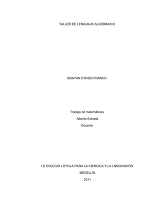 TALLER DE LENGUAJE ALGEBRAICO




              BRAYAN STIVEN FRANCO




                Trabajo de matemáticas

                    Alberto Estrada

                       Docente




I.E COLEGIO LOYOLA PARA LA CIENCICA Y LA I NNOVACIÒN

                      MEDELLÌN

                         2011
 