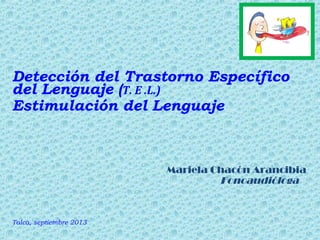 Detección del Trastorno Específico
del Lenguaje (T. E .L.)
Estimulación del Lenguaje

Mariela Chacón Arancibia
Fonoaudióloga

Talca, septiembre 2013

 