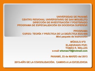 UNIVERSIDAD DE PANAMÁ
    CENTRO REGIONAL UNIVERSITARIO DE SAN MIGUELITO
           DIRECCIÓN DE INVESTIGACIÓN Y POSTGRADO
 PROGRAMA DE ESPECIALIZACIÓN EN DOCENCIA SUPERIOR

                                            PROGRAMA
     CURSO: TEORÍA Y PRÁCTICA DE LA DIDÁCTICA EDS-608
                             Mini paquete de Instrucción

                                          MÓDULO N°2
                                       ELABORADO POR:
                                       TOMÀS R. WALLES
                            e-mail wtomas75@hotmail.com

                           PANAMÁ, 23 de MARZO del 2013

2013-AÑO DE LA CONSOLIDACIÒN. CAMINO A LA EXCELENCIA
 