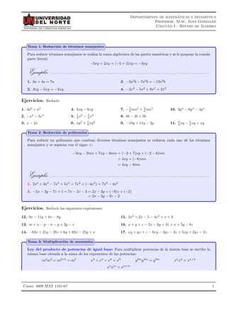DIVISIÓN DE CIENCIAS BÁSICAS
Departamento de matemáticas y estadı́stica
Profesor: M.sc. Ivan Gonzalez
Calculo I - Repaso de álgebra
Tema 1: Reducción de términos semejantes
Para reducir términos semejantes se realiza la suma algebraica de las partes numéricas y se le pospone la común
parte literal:
−5xy + 2xy = (−5 + 2)xy = −3xy
Ejemplos . . . . . . . . . . . . . . . . . . . . . . . . . . . . . . . . . . . . . . . . . . . . . . . . . . . . . . . . . . . . . . . . . . . . . . . . . . . . . . . . . . . . . . . . . . . . . . . .
1. 3a + 4a = 7a
2. 3xy − 5xy = −2xy
3. −5a2
b − 7a2
b = −12a2
b
4. −2x2
− 5x2
+ 9x2
= 2x2
Ejercicios. Reducir:
1. 3a2
+ a2
2. −x3
− 5x3
3. x − 2x
4. 5xy − 8xy
5. 1
2 x2
− 5
4 x2
6. xy2
+ 3
8 xy2
7. −5
6 mn2
+ 3
8 mn2
8. 8b − 4b + 5b
9. −10y + 11y − 2y
10. 3yn
− 6yn
− 4yn
11. 2
3 xy − 5
3 xy + xy
Tema 2: Reducción de polinomios
Para reducir un polinomio que contiene diversos términos semejantes se reducen cada uno de los términos
semejantes y se separan con el signo +:
−3xy − 2mn + 7xy − 6mn = (−3 + 7)xy + (−2 − 6)mn
= 4xy + (−8)mn
= 4xy − 8mn
Ejemplos. . . . . . . . . . . . . . . . . . . . . . . . . . . . . . . . . . . . . . . . . . . . . . . . . . . . . . . . . . . . . . . . . . . . . . . . . . . . . . . . . . . . . . . . . . . . . . . . .
1. 2x3
+ 3x2
− 7x2
+ 5x3
= 7x3
+ (−4x2
) = 7x3
− 4x2
2. −5x − 3y − 7z + 1 + 7x − 2z − 3 = 2x − 3y + (−9)z + (−2)
= 2x − 3y − 9z − 2
Ejercicios. Reducir las siguientes expresiones
12. 9x − 11y + 8x − 6y
13. m + n − p − n − p + 2p − x
14. −83x + 21y − 28z + 6y + 82x − 25y + x
15. 3x2
+ 2x − 5 − 4x2
+ x + 3
16. x + y + z − 2x − 6y + 3z + x + 5y − 8z
17. xy + yz + z − 8xy − 3yz − 3z + 5xy + 2yz − 2z
Tema 3: Multiplicación de monomios
Ley del producto de potencias de igual base: Para multiplicar potencias de la misma base se escribe la
misma base elevada a la suma de los exponentes de las potencias:
m2
m3
= m2+3
= m5
x3
× x4
× x2
= x9
y2m
y3m
= y5m
xn
x3
= xn+3
an
am
= an+m
1
Curso: 4809 MAT 1101-67
 