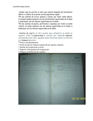 Lauribeth López acosta.


       -Saldos: aquí se escribe el valor que resulte después del movimiento
       débito o crédito de acuerdo con las siguientes reglas:
       *En las cuentas de activo, gastos y costos, por tener saldo débito,
       la columna saldos aumenta con los movimientos registrados en él debe
       y disminuyen con los valores registrados en el haber.
       *En las cuentas de pasivo, patrimonio e ingresos, por tener un saldo
       crédito, su saldo aumenta con los valores registrados en el haber y
       disminuye con los valores registrados en él debe.

       -Auxiliar de caja:Es un libro auxiliar pero obligatorio en donde se
       registra todas las operaciones al contado que realiza la empresa,
       entendiendo como tales, aquellas donde interviene dinero en efectivo
       y/o cheques bancarios.
       *Título o encabezamiento
       * Fecha en que se realiza la operación de ingreso o Egreso.
       * Detalle de la operación y otros.
       * Importe total general de la operación
       * Códigos contables de las cuentas
 