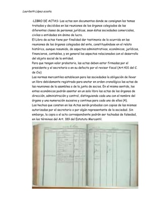 Lauribeth López acosta.


       -LIBRO DE ACTAS: Las actas son documentos donde se consignan los temas
       tratados y decididos en las reuniones de los órganos colegiados de las
       diferentes clases de personas jurídicas, sean éstas sociedades comerciales,
       civiles o entidades sin ánimo de lucro.
       El Libro de actas tiene por finalidad dar testimonio de lo ocurrido en las
       reuniones de los órganos colegiados del ente, constituyéndose en el relato
       histórico, aunque resumido, de aspectos administrativos, económicos, jurídicos,
       financieros, contables, y en general los aspectos relacionados con el desarrollo
       del objeto social de la entidad.
       Para que tengan valor probatorio, las actas deben estar firmadas por el
       presidente y el secretario o en su defecto por el revisor fiscal (Art.431 del C.
       de Cio)
       Las normas mercantiles establecen para las sociedades la obligación de llevar
       un libro debidamente registrado para anotar en orden cronológico las actas de
       las reuniones de la asamblea o de la junta de socios. En el mismo sentido, los
       entes económicos podrán asentar en un solo libro las actas de los órganos de
       dirección, administración y control, distinguiendo cada una con el nombre del
       órgano y una numeración sucesiva y continua para cada uno de ellos (4).
       Los hechos que consten en las Actas serán probados con copias de las mismas
       autorizadas por el secretario o por algún representante de la sociedad. Sin
       embargo, la copia o el acta correspondiente podrán ser tachadas de falsedad,
       en los términos del Art. 189 del Estatuto Mercantil.
 