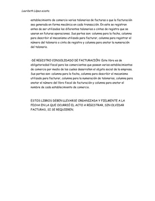 Lauribeth López acosta.


       establecimiento de comercio varios talonarios de facturas o que la facturación
       sea generada en forma mecánica en cada transacción. En este se registran
       antes de ser utilizados los diferentes talonarios o cintas de registro que se
       usaran en futuras operaciones. Sus partes son: columna para la fecha, columna
       para describir el mecanismo utilizado para facturar, columna para registrar el
       número del talonario o cinta de registro y columna para anotar la numeración
       del talonario.



       -DE REGISTRO CONSOLIDADO DE FACTURACIÓN: Este libro es de
       obligatoriedad fiscal para los comerciantes que posean varios establecimientos
       de comercio por medio de los cuales desarrollen el objeto social de la empresa.
       Sus partes son: columna para la fecha, columna para describir el mecanismo
       utilizado para facturar, columna para la numeración de talonarios, columna para
       anotar el número del libro fiscal de facturación y columna para anotar el
       nombre de cada establecimiento de comercio.



       ESTOS LIBROS DEBEN LLEVARSE ORGANIZADA Y FIELMENTE A LA
       FECHA EN LA QUE OCURRIÓ EL ACTO A REGISTRAR, SIN OLVIDAR
       FACTURAS, SI SE REQUIEREN.
 