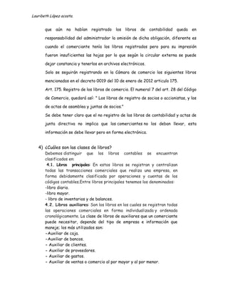 Lauribeth López acosta.


       que   aún   no     habían   registrado   los   libros   de   contabilidad   queda   en

       responsabilidad del administrador la omisión de dicha obligación, diferente es

       cuando el comerciante tenía los libros registrados pero para su impresión

       fueron insuficientes las hojas por lo que según la circular externa se puede

       dejar constancia y tenerlos en archivos electrónicos.

       Solo se seguirán registrando en la Cámara de comercio los siguientes libros

       mencionados en el decreto 0019 del 10 de enero de 2012 articulo 175.

       Art. 175. Registro de los libros de comercio. El numeral 7 del art. 28 del Código

       de Comercio, quedará así: " Los libros de registro de socios o accionistas, y los

       de actas de asamblea y juntas de socios."

       Se debe tener claro que el no registro de los libros de contabilidad y actas de

       junta directiva no implica que los comerciantes no los deban llevar, esta

       información se debe llevar pero en forma electrónica.


   4) ¿Cuáles son las clases de libros?
       Debemos distinguir que los libros contables se encuentran
       clasificados en:
        4.1. Libros principales: En estos libros se registran y centralizan
       todas las transacciones comerciales que realiza una empresa, en
       forma debidamente clasificada por operaciones y cuentas de los
       códigos contables.Entre libros principales tenemos los denominados:
       -libro diario.
       -libro mayor.
       - libro de inventarios y de balances.
       4.2. Libros auxiliares: Son los libros en los cuales se registran todas
       las operaciones comerciales en forma individualizada y ordenada
       cronológicamente. La clase de libros de auxiliares que un comerciante
       puede necesitar, depende del tipo de empresa e información que
       maneje; los más utilizados son:
       -Auxiliar de caja.
       -Auxiliar de bancos.
       - Auxiliar de clientes.
       - Auxiliar de proveedores.
       - Auxiliar de gastos.
       - Auxiliar de ventas o comercio al por mayor y al por menor.
 