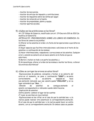 Lauribeth López acosta.


       - Auxiliar   de mercancías.
       - Auxiliar   de anticipo de impuesto y contribuciones.
       - Auxiliar   de impuestos sobre las ventas por pagar.
       - Auxiliar   de retención en la fuente.
       - Auxiliar   de propiedades, planta y equipo.
       - Auxiliar   aportes sociales.



   5) ¿Cuáles son las prohibiciones en los libros?
       Art. 57 Código de Comercio, modificado con art. 174 Decreto 019 de 2012 (le
       modifica el numeral 5)
       ARTÍCULO 57. <PROHIBICIONES SOBRE LOS LIBROS DE COMERCIO>. En
       los libros de comercio se prohíbe:
       1) Alterar en los asientos el orden o la fecha de las operaciones a que éstos se
       refieren;
       2) Dejar espacios que faciliten intercalaciones o adiciones en el texto de los
       asientos o a continuación de los mismos;
       3) Hacer interlineaciones, raspaduras o correcciones en los asientos. Cualquier
       error u omisión se salvará con un nuevo asiento en la fecha en que se
       advirtiere;
       4) Borrar o tachar en todo o en parte los asientos, y
       5) Arrancarhojas, alterar el orden de las mismas o mutilar los libros, o alterar
       los archivos electrónicos”



   6) ¿Cómo se corrigen los errores en estos libros?
      -Equivocaciones de palabras, conceptos y fechas: si se advierte del
       error en el momento, se pone a continuación: “DIGO” y se anota
       correctamente.        Si       se advierte       después se       hace
       una anotación indicando que ese asiento queda “ANULADO” y en su
       lugar entenderá que “dice...”.
       -Omisión       de      asientos:     se       consigue anotando      el
       asiento correspondiente e indicando cuando debió hacerse.
       -Duplicación de asientos:
       Contra asiento: cambiar el lugar de las cuentas
       nº rojos: se escriben en rojo (restan).
       -Equivocaciones en las cifras: en el caso de que la cantidad sea < a la
       real se puede realizar otro asientocon la correspondiente anotación.
       En el caso de que la cantidad sea > a la real se puede hacer un contra
       asiento, con su correspondiente anotación. En ambos casos se pueden
 
