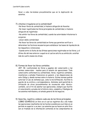 Lauribeth López acosta.


       llevar a cabo los mismos procedimientos que en la duplicación de
       asientos.




   7) ¿Hechos irregulares en la contabilidad?
       -No llevar libros de contabilidad, si hubiere obligación de llevarlos
       -No tener registrados los libros principales de contabilidad, si hubiere
       obligación de regístralos
       -No exhibir los libros de contabilidad, cuando las autoridades tributarias lo
       exigieren.
       -Llevar doble contabilidad
       -No llevar los libros de contabilidad en forma que permitan verificar o
       determinar los factores necesarios para establecer las bases de liquidación de
       los impuestos o retenciones.
       -Cuando entre la fecha de las últimas operaciones registradas en los libros, y el
       último día del mes anterior a aquel en el cual se solicita su exhibición, existían
       más de cuatro meses de atraso.




   8) Formas de llevar los libros contables.
       ART. 48. <conformidad de libros y papeles del comerciante a las
       normas comerciales - medios para el asiento de operaciones>. Todo
       comerciante conformará su contabilidad, libros, registros contables,
       inventarios y estados financieros en general, a las disposiciones de
       este Código y demás normas sobre la materia. Dichas normas podrán
       autorizar el uso de sistemas que, como la microfilmación, faciliten la
       guarda de su archivo y correspondencia. Asimismo será permitida la
       utilización de otros procedimientos de reconocido valor técnico-
       contable, con el fin de asentar sus operaciones, siempre que facilite
       el conocimiento y prueba de la historia clara, completa y fidedigna de
       los asientos individuales y el estado general de los negocios.



   9) Describa, registre y elabore cada uno de los libros principales.
      LIBRO DIARIO:Es un libro en el cual se registran día a día todas
       las operaciones resultantes de los hechos económicos ocurridos en un
       período no superior a un mes. Los asientos que se hacen en este libro
       son un traslado de la información contenida en los comprobantes de
 