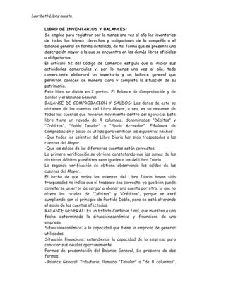 Lauribeth López acosta.


       LIBRO DE INVENTARIOS Y BALANCES:
       Se emplea para registrar por lo menos una vez al año los inventarios
       de todos los bienes, derechos y obligaciones de la compañía o el
       balance general en forma detallada, de tal forma que se presente una
       descripción mayor a la que se encuentra en los demás libros oficiales
       u obligatorios.
       El artículo 52 del Código de Comercio estipula que al iniciar sus
       actividades comerciales y, por lo menos una vez al año, todo
       comerciante elaborará un inventario y un balance general que
       permitan conocer de manera clara y completa la situación de su
       patrimonio.
       Este libro se divide en 2 partes: El Balance de Comprobación y de
       Saldos y el Balance General.
       BALANCE DE COMPROBACION Y SALDOS: Los datos de este se
       obtienen de las cuentas del Libro Mayor, o sea, es un resumen de
       todas las cuentas que tuvieron movimiento dentro del ejercicio. Este
       libro tiene un rayado de 4 columnas, denominados "Débitos" y
       "Créditos", "Saldo Deudor" y "Saldo Acreedor". ElBalance de
       Comprobación y Saldo se utiliza para verificar los siguientes hechos:
       -Que todos los asientos del Libro Diario han sido traspasados a las
       cuentas del Mayor.
       -Que los saldos de las diferentes cuentas están correctos.
       La primera verificación se obtiene constatando que las sumas de los
       distintos débitos y créditos sean iguales a las del Libro Diario.
       La segunda verificación se obtiene observando los saldos de las
       cuentas del Mayor.
       El hecho de que todos los asientos del Libro Diario hayan sido
       traspasados no indica que el traspaso sea correcto, ya que bien puede
       cometerse un error de cargar o abonar una cuenta por otra, lo que no
       altera los totales de "Débitos" y "Créditos", porque se esté
       cumpliendo con el principio de Partida Doble, pero se está alterando
       el saldo de las cuentas afectadas.
       BALANCE GENERAL: Es un Estado Contable final, que muestra a una
       fecha determinada la situacióneconómica y financiera de una
       empresa.
       Situacióneconómica: a la capacidad que tiene la empresa de generar
       utilidades.
       Situación financiera: entendiendo la capacidad de la empresa para
       cancelar sus deudas oportunamente.
       Formas de presentación del Balance General, Se presenta de dos
       formas:
       -Balance General Tributario, llamado "Tabular" o "de 8 columnas".
 
