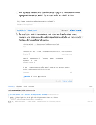 2. Nos aparece un recuadro donde vamos a pegar el link que queremos
agregar en este caso web 2.0 y le damos clic en añadir enlace.
3. Después nos aparece un cuadro que nos muestra el enlace y nos
muestra una opción donde podemos colocar un título, un comentario y
hasta podemos colocar etiquetas.
 