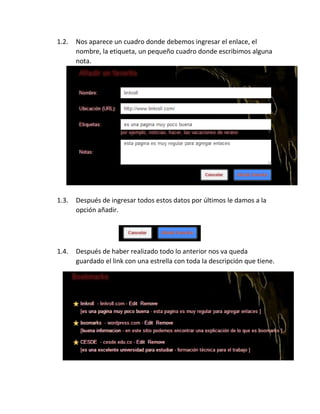 1.2. Nos aparece un cuadro donde debemos ingresar el enlace, el
nombre, la etiqueta, un pequeño cuadro donde escribimos alguna
nota.
1.3. Después de ingresar todos estos datos por últimos le damos a la
opción añadir.
1.4. Después de haber realizado todo lo anterior nos va queda
guardado el link con una estrella con toda la descripción que tiene.
 