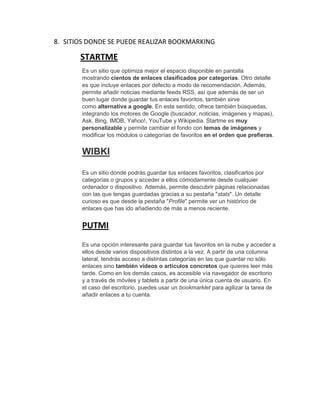 8. SITIOS DONDE SE PUEDE REALIZAR BOOKMARKING
STARTME
Es un sitio que optimiza mejor el espacio disponible en pantalla
mostrando cientos de enlaces clasificados por categorías. Otro detalle
es que incluye enlaces por defecto a modo de recomendación. Además,
permite añadir noticias mediante feeds RSS, así que además de ser un
buen lugar donde guardar tus enlaces favoritos, también sirve
como alternativa a google. En este sentido, ofrece también búsquedas,
integrando los motores de Google (buscador, noticias, imágenes y mapas),
Ask, Bing, IMDB, Yahoo!, YouTube y Wikipedia. Startme es muy
personalizable y permite cambiar el fondo con temas de imágenes y
modificar los módulos o categorías de favoritos en el orden que prefieras.
WIBKI
Es un sitio donde podrás guardar tus enlaces favoritos, clasificarlos por
categorías o grupos y acceder a ellos cómodamente desde cualquier
ordenador o dispositivo. Además, permite descubrir páginas relacionadas
con las que tengas guardadas gracias a su pestaña "stats". Un detalle
curioso es que desde la pestaña "Profile" permite ver un histórico de
enlaces que has ido añadiendo de más a menos reciente.
PUTMI
Es una opción interesante para guardar tus favoritos en la nube y acceder a
ellos desde varios dispositivos distintos a la vez. A partir de una columna
lateral, tendrás acceso a distintas categorías en las que guardar no sólo
enlaces sino también vídeos o artículos concretos que quieres leer más
tarde. Como en los demás casos, es accesible vía navegador de escritorio
y a través de móviles y tablets a partir de una única cuenta de usuario. En
el caso del escritorio, puedes usar un bookmarklet para agilizar la tarea de
añadir enlaces a tu cuenta.
 