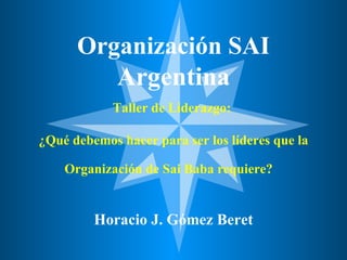 Organización SAI  Argentina Taller de Liderazgo:  ¿Qué debemos hacer para ser los líderes que la Organización de Sai Baba requiere?     Horacio J. Gómez Beret 