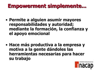 Empowerment simplemente... Permite a alguien asumir mayores responsabilidades y autoridad; mediante la formación, la confianza y el apoyo emocional Hace más productiva a la empresa y motiva a la gente dándoles las herramientas necesarias para hacer su trabajo 