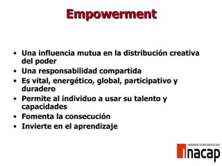Empowerment Una influencia mutua en la distribución creativa del poder Una responsabilidad compartida Es vital, energético, global, participativo y duradero Permite al individuo a usar su talento y capacidades Fomenta la consecución Invierte en el aprendizaje 