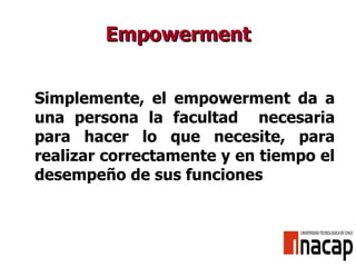 Empowerment Simplemente, el empowerment da a una persona la facultad  necesaria para hacer lo que necesite, para realizar correctamente y en tiempo el desempeño de sus funciones 
