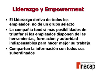 Liderazgo y Empowerment El Liderazgo deriva de todos los empleados, no de un grupo selecto La compañía tendrá más posibilidades de triunfar si los empleados disponen de las herramientas, formación y autoridad indispensables para hacer mejor su trabajo Comparten la información con todos sus subordinados 