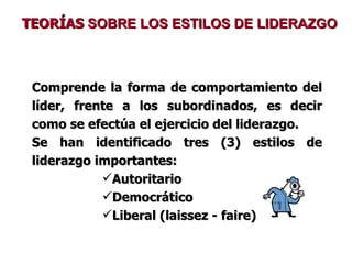 TEORÍAS  SOBRE LOS ESTILOS DE LIDERAZGO Comprende la forma de comportamiento del líder, frente a los subordinados, es decir como se efectúa el ejercicio del liderazgo. Se han identificado tres (3) estilos de liderazgo importantes: Autoritario Democrático Liberal (laissez - faire) 