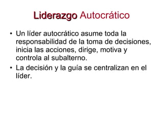 Liderazgo   Autocrático Un líder autocrático asume toda la responsabilidad de la toma de decisiones, inicia las acciones, dirige, motiva y controla al subalterno.  La decisión y la guía se centralizan en el líder.  