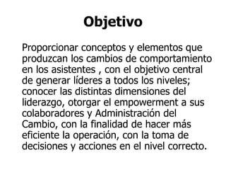 Objetivo Proporcionar conceptos y elementos que produzcan los cambios de comportamiento en los asistentes , con el objetivo central de generar líderes a todos los niveles; conocer las distintas dimensiones del liderazgo, otorgar el empowerment a sus colaboradores y Administración del Cambio, con la finalidad de hacer más eficiente la operación, con la toma de decisiones y acciones en el nivel correcto.  